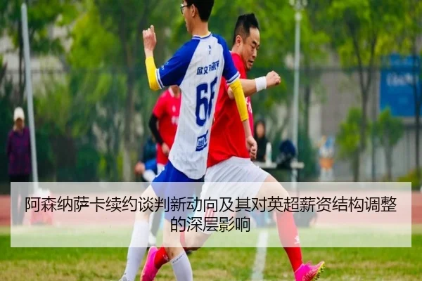 阿森纳萨卡续约谈判新动向及其对英超薪资结构调整的深层影响