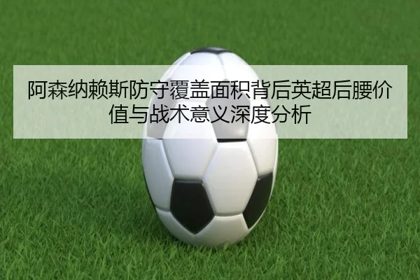 阿森纳赖斯防守覆盖面积背后英超后腰价值与战术意义深度分析 - kaiyun